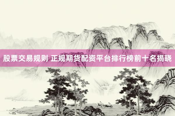 股票交易规则 正规期货配资平台排行榜前十名揭晓
