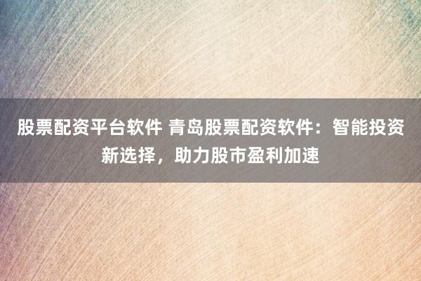 股票配资平台软件 青岛股票配资软件：智能投资新选择，助力股市盈利加速