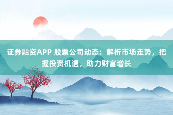 证券融资APP 股票公司动态：解析市场走势，把握投资机遇，助力财富增长