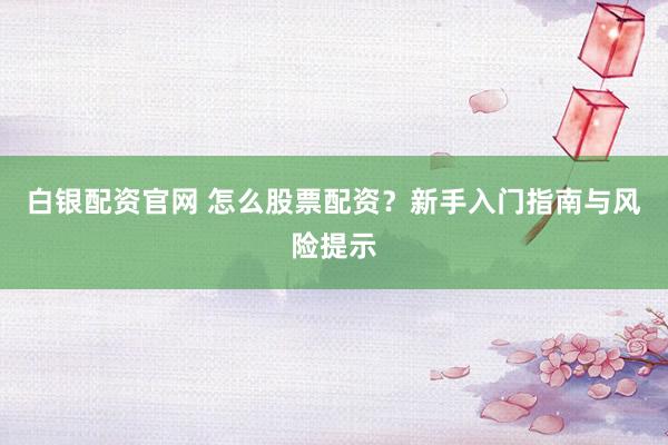白银配资官网 怎么股票配资？新手入门指南与风险提示