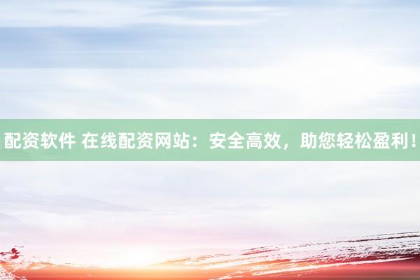 配资软件 在线配资网站：安全高效，助您轻松盈利！
