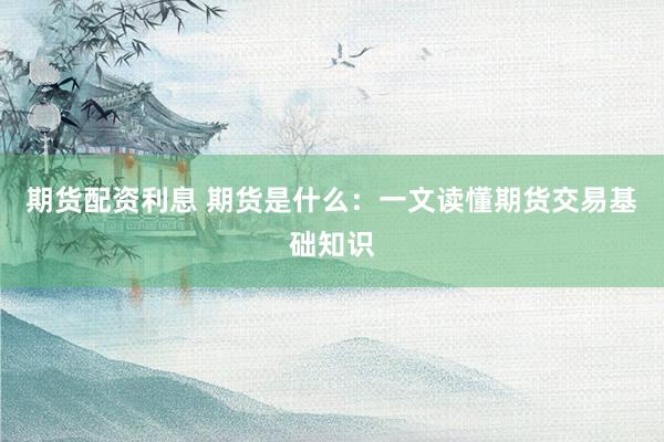 期货配资利息 期货是什么：一文读懂期货交易基础知识