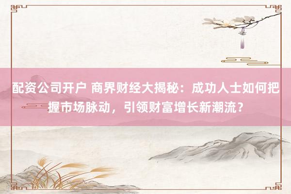 配资公司开户 商界财经大揭秘：成功人士如何把握市场脉动，引领财富增长新潮流？