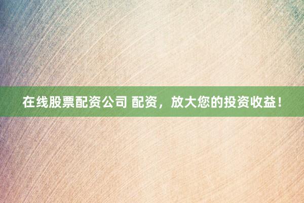 在线股票配资公司 配资，放大您的投资收益！