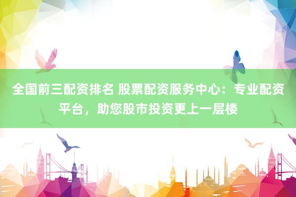全国前三配资排名 股票配资服务中心：专业配资平台，助您股市投资更上一层楼