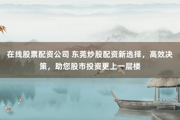 在线股票配资公司 东莞炒股配资新选择，高效决策，助您股市投资更上一层楼