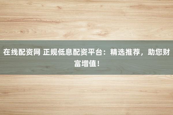 在线配资网 正规低息配资平台：精选推荐，助您财富增值！