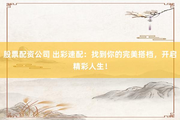 股票配资公司 出彩速配：找到你的完美搭档，开启精彩人生！