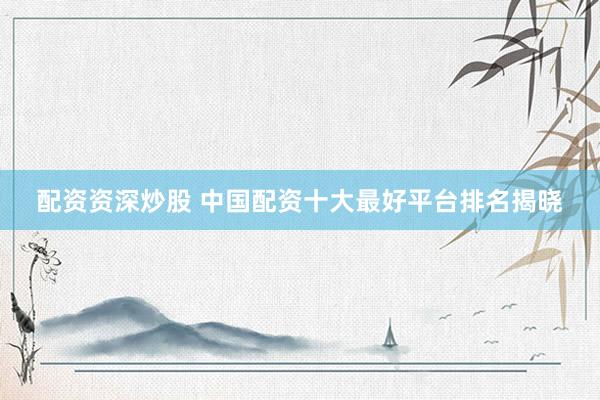 配资资深炒股 中国配资十大最好平台排名揭晓