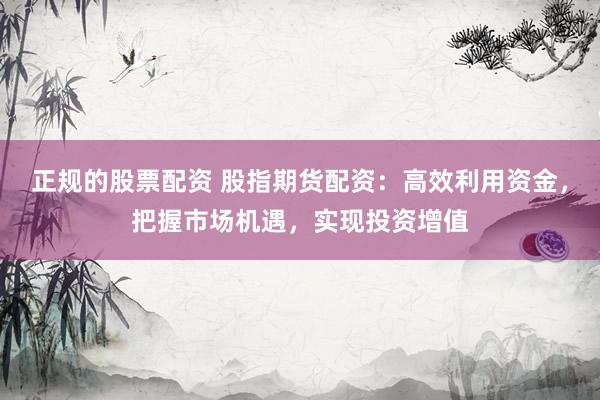 正规的股票配资 股指期货配资：高效利用资金，把握市场机遇，实现投资增值