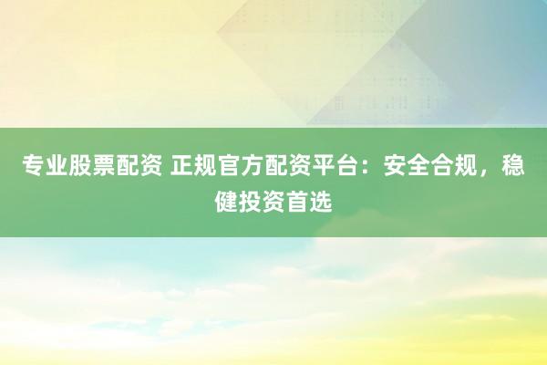 专业股票配资 正规官方配资平台：安全合规，稳健投资首选