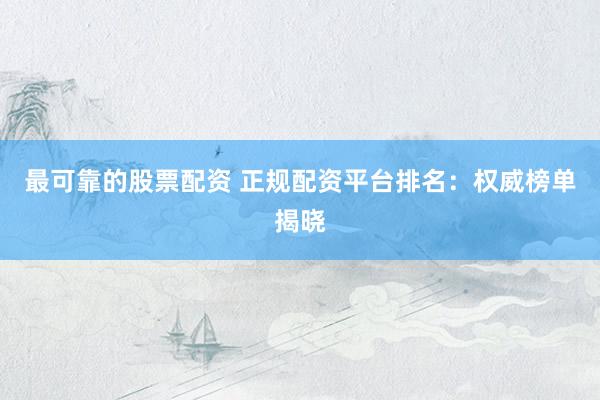 最可靠的股票配资 正规配资平台排名：权威榜单揭晓