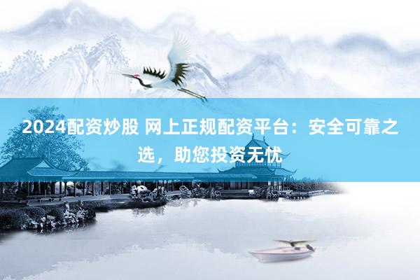 2024配资炒股 网上正规配资平台：安全可靠之选，助您投资无忧