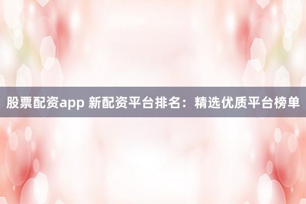 股票配资app 新配资平台排名：精选优质平台榜单