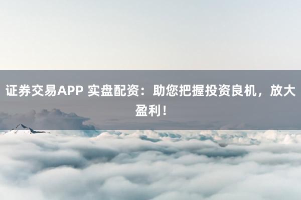 证券交易APP 实盘配资：助您把握投资良机，放大盈利！