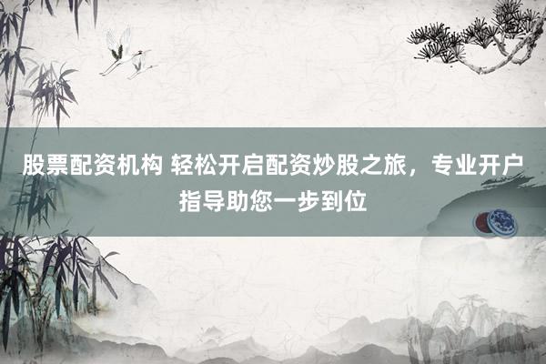 股票配资机构 轻松开启配资炒股之旅，专业开户指导助您一步到位