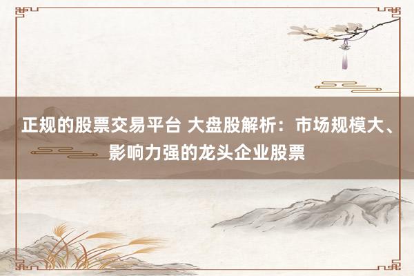 正规的股票交易平台 大盘股解析：市场规模大、影响力强的龙头企业股票