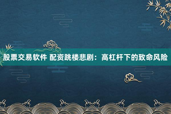 股票交易软件 配资跳楼悲剧：高杠杆下的致命风险