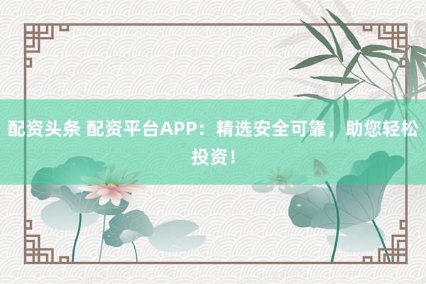 配资头条 配资平台APP：精选安全可靠，助您轻松投资！