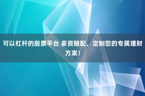 可以杠杆的股票平台 豪资随配，定制您的专属理财方案！