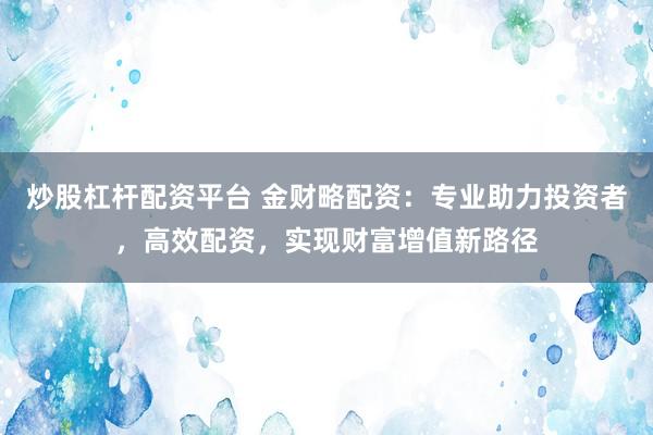 炒股杠杆配资平台 金财略配资：专业助力投资者，高效配资，实现财富增值新路径