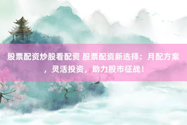股票配资炒股看配资 股票配资新选择:月配方案,灵活投资,助力股市征战!