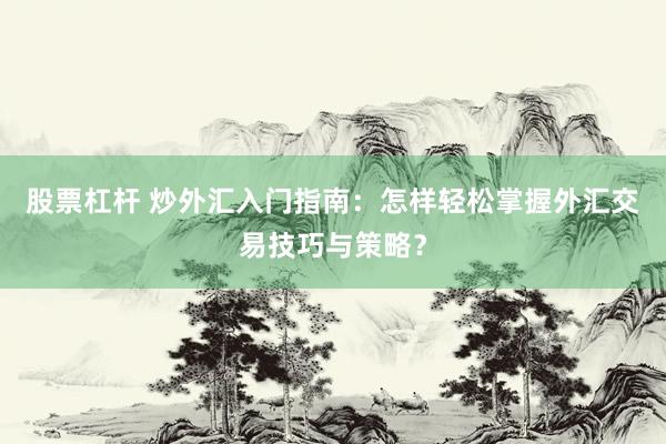 股票杠杆 炒外汇入门指南：怎样轻松掌握外汇交易技巧与策略？