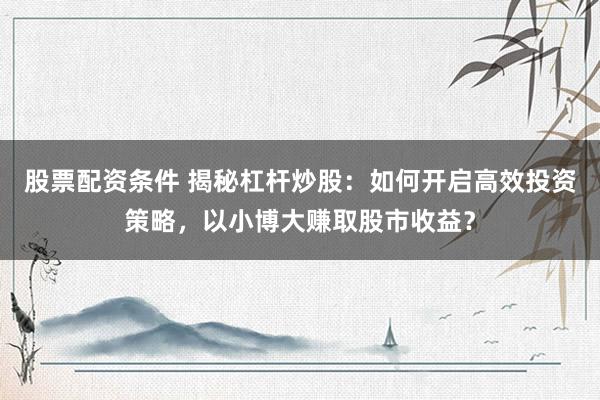 股票配资条件 揭秘杠杆炒股:如何开启高效投资策略,以小博大赚取股市收益?
