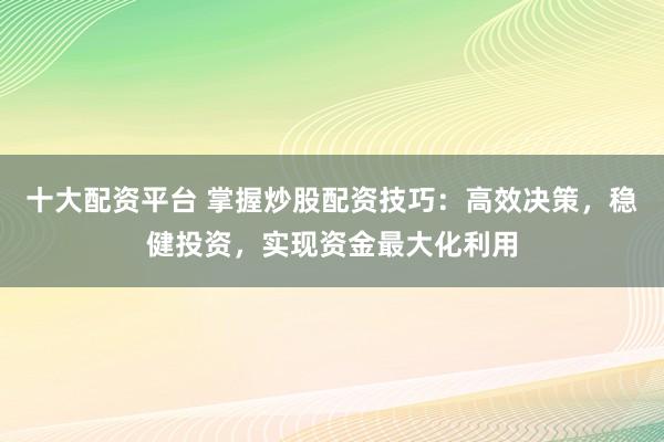 十大配资平台 掌握炒股配资技巧：高效决策，稳健投资，实现资金最大化利用
