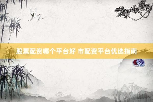 股票配资哪个平台好 市配资平台优选指南