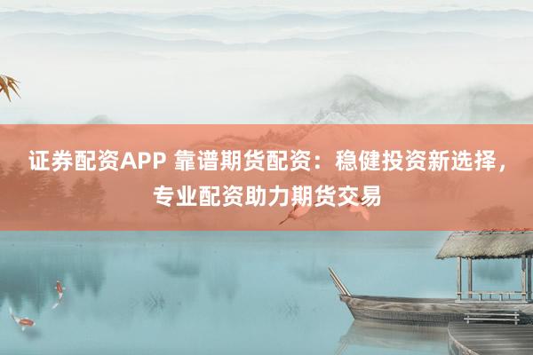 证券配资APP 靠谱期货配资：稳健投资新选择，专业配资助力期货交易
