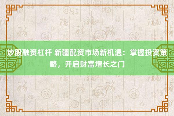 炒股融资杠杆 新疆配资市场新机遇：掌握投资策略，开启财富增长之门