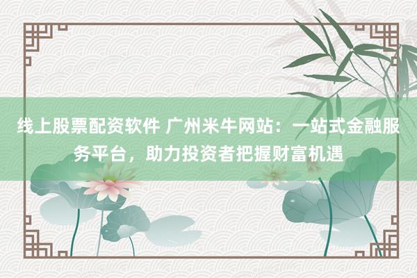 线上股票配资软件 广州米牛网站：一站式金融服务平台，助力投资者把握财富机遇