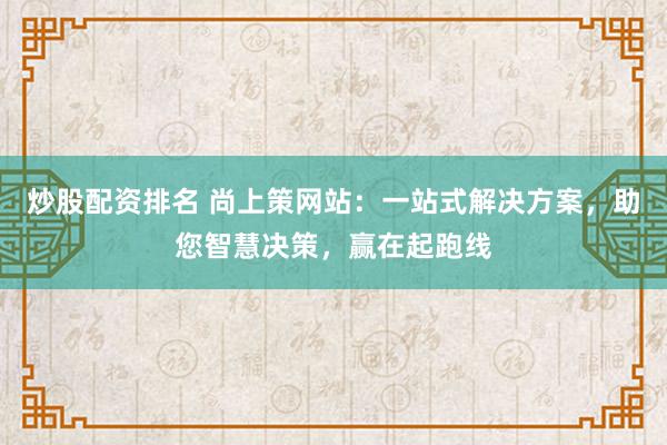 炒股配资排名 尚上策网站：一站式解决方案，助您智慧决策，赢在起跑线