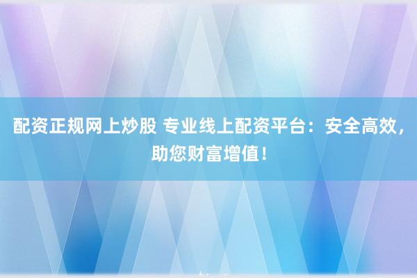 配资正规网上炒股 专业线上配资平台：安全高效，助您财富增值！
