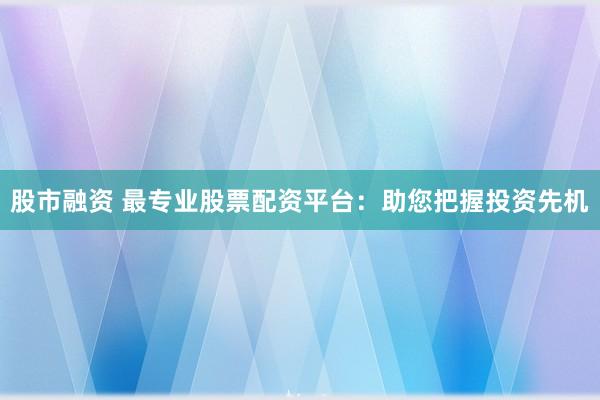 股市融资 最专业股票配资平台：助您把握投资先机