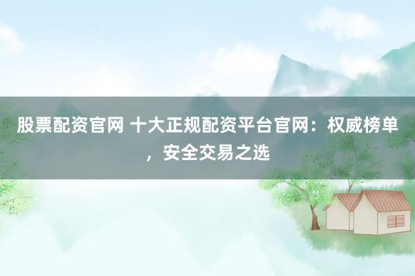 股票配资官网 十大正规配资平台官网：权威榜单，安全交易之选