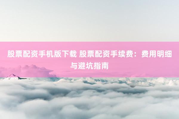 股票配资手机版下载 股票配资手续费：费用明细与避坑指南