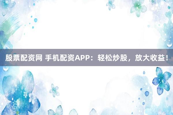 股票配资网 手机配资APP：轻松炒股，放大收益！