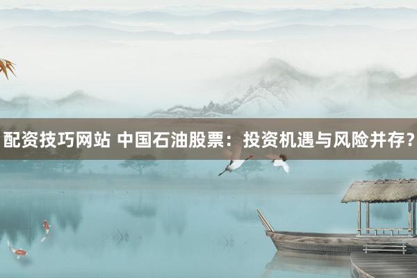 配资技巧网站 中国石油股票：投资机遇与风险并存？