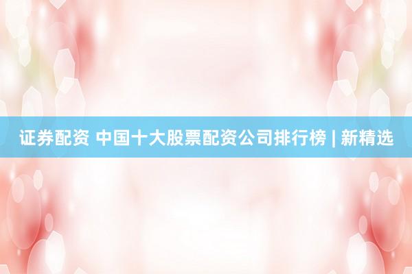 证券配资 中国十大股票配资公司排行榜 | 新精选