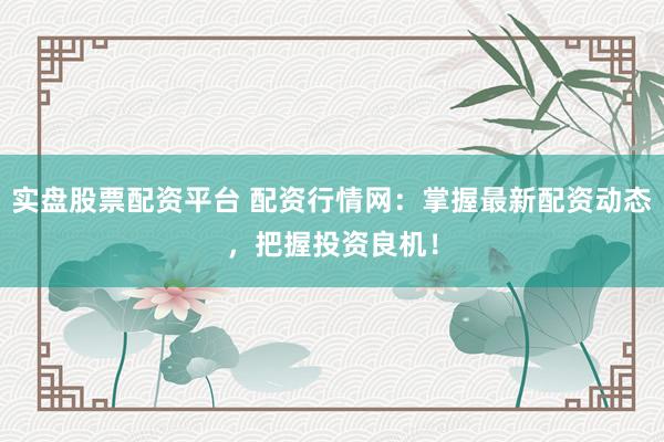 实盘股票配资平台 配资行情网：掌握最新配资动态，把握投资良机！