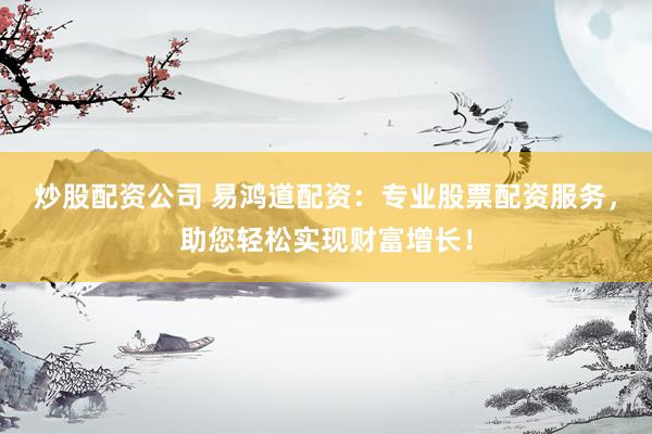 炒股配资公司 易鸿道配资：专业股票配资服务，助您轻松实现财富增长！