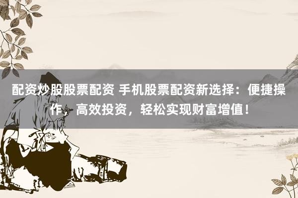 配资炒股股票配资 手机股票配资新选择：便捷操作，高效投资，轻松实现财富增值！