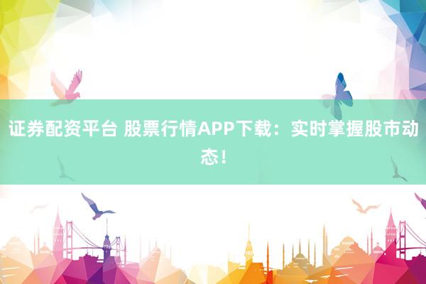 证券配资平台 股票行情APP下载：实时掌握股市动态！