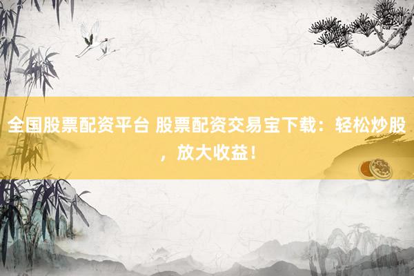 全国股票配资平台 股票配资交易宝下载：轻松炒股，放大收益！
