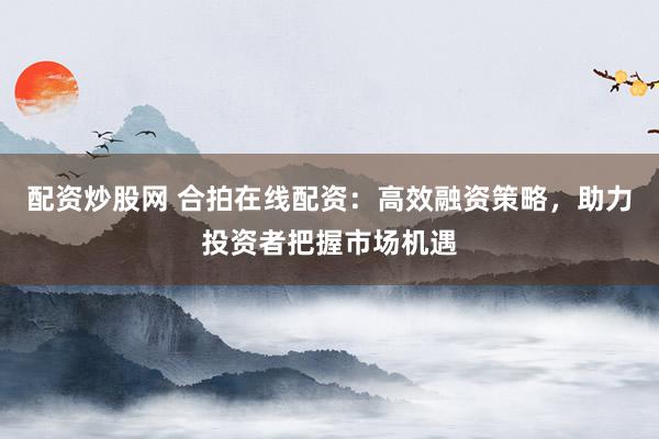 配资炒股网 合拍在线配资：高效融资策略，助力投资者把握市场机遇