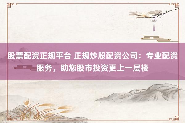 股票配资正规平台 正规炒股配资公司：专业配资服务，助您股市投资更上一层楼