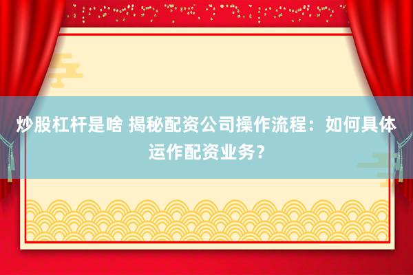 炒股杠杆是啥 揭秘配资公司操作流程:如何具体运作配资业务?