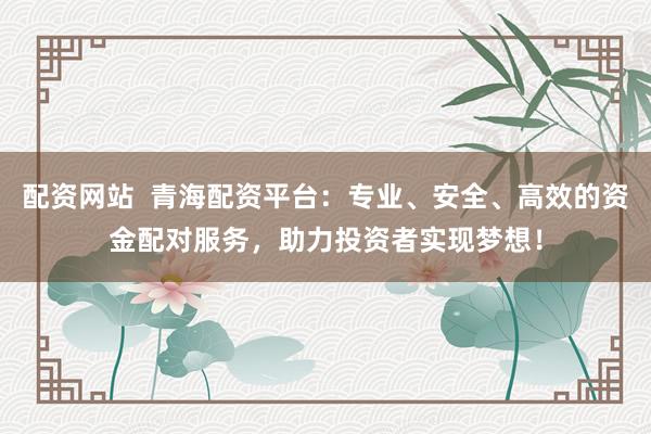配资网站  青海配资平台：专业、安全、高效的资金配对服务，助力投资者实现梦想！